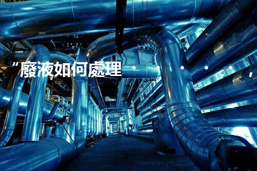 “廢液如何處理，綠色環(huán)保新篇章”
